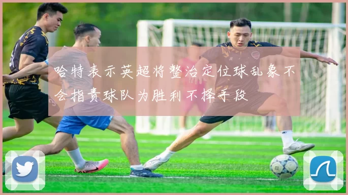 哈特表示英超将整治定位球乱象不会指责球队为胜利不择手段