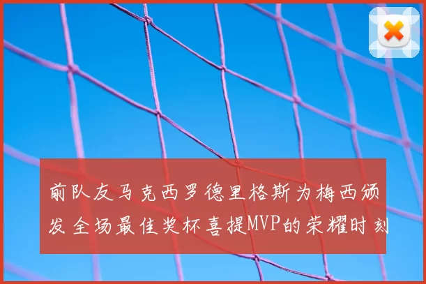 前队友马克西罗德里格斯为梅西颁发全场最佳奖杯喜提MVP的荣耀时刻