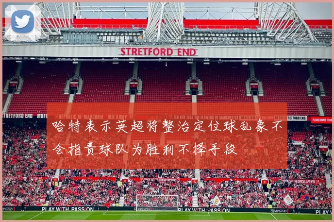 哈特表示英超将整治定位球乱象不会指责球队为胜利不择手段