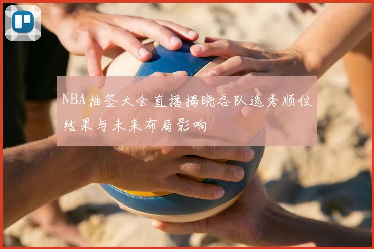 NBA抽签大会直播揭晓各队选秀顺位结果与未来布局影响