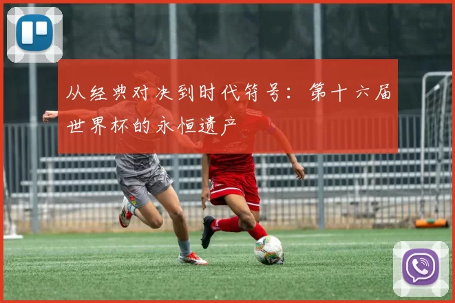 从经典对决到时代符号:第十六届世界杯的永恒遗产