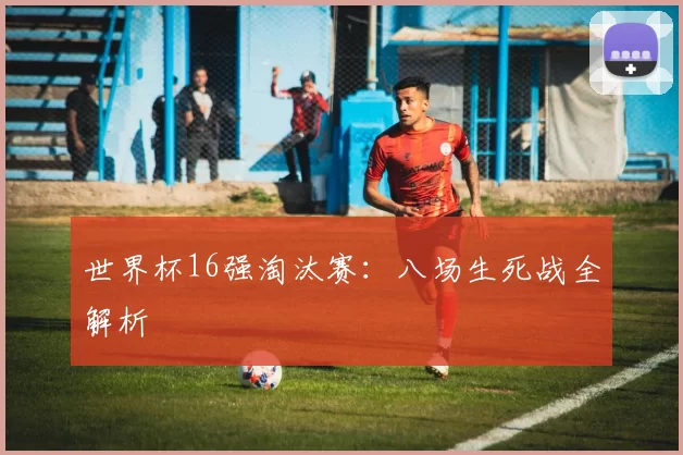 世界杯16强淘汰赛:八场生死战全解析