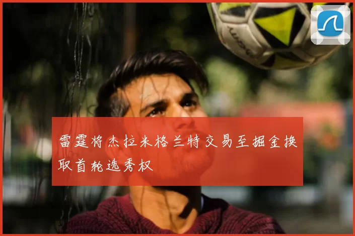 雷霆将杰拉米格兰特交易至掘金换取首轮选秀权