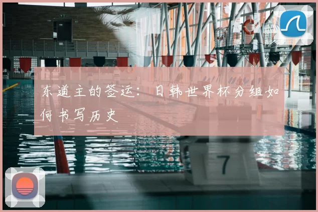 东道主的签运:日韩世界杯分组如何书写历史