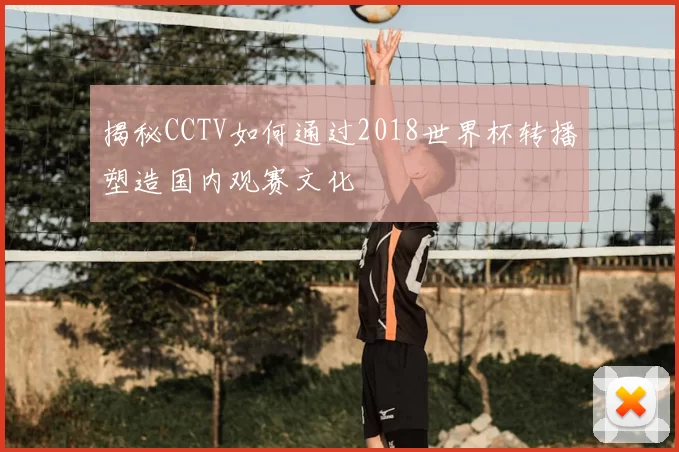 揭秘CCTV如何通过2018世界杯转播塑造国内观赛文化