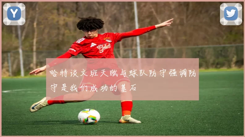 哈特谈文班天赋与球队防守强调防守是我们成功的基石
