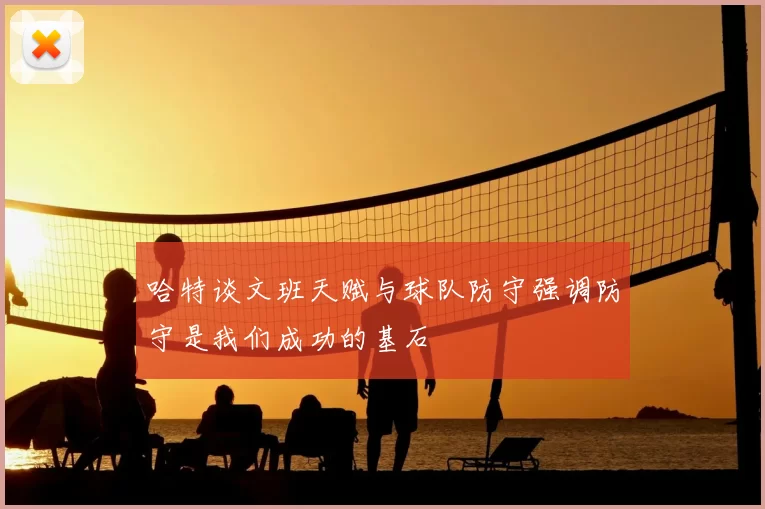 哈特谈文班天赋与球队防守强调防守是我们成功的基石