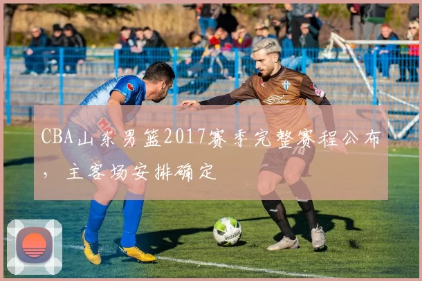 CBA山东男篮2017赛季完整赛程公布，主客场安排确定