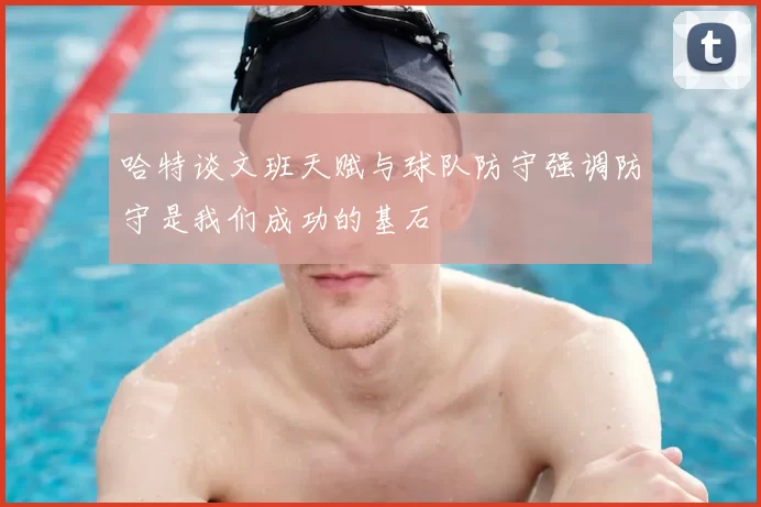哈特谈文班天赋与球队防守强调防守是我们成功的基石