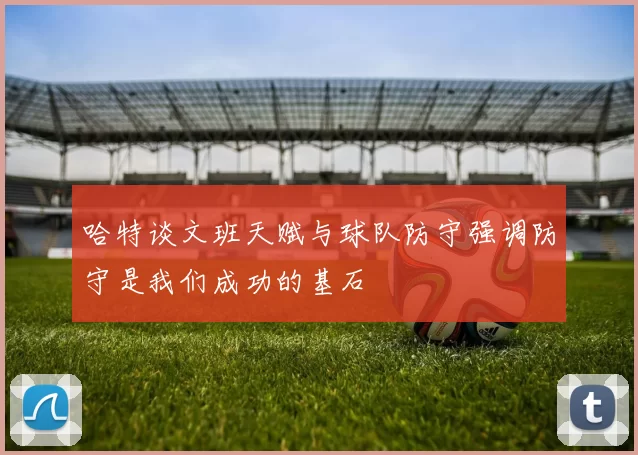 哈特谈文班天赋与球队防守强调防守是我们成功的基石