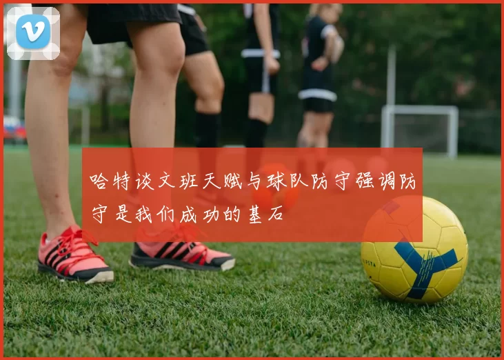 哈特谈文班天赋与球队防守强调防守是我们成功的基石