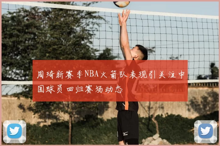 周琦新赛季NBA火箭队表现引关注中国球员回归赛场动态