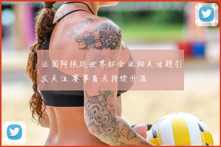 法国阿根廷世界杯会放相关话题引发关注 赛事看点持续升温
