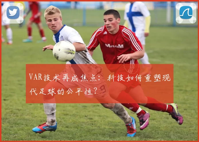 VAR技术再成焦点：科技如何重塑现代足球的公平性？