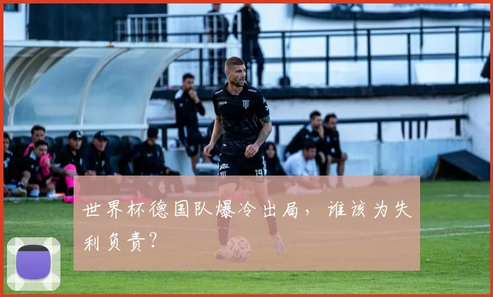 世界杯德国队爆冷出局，谁该为失利负责？