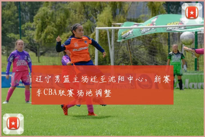 辽宁男篮主场迁至沈阳中心，新赛季CBA联赛场地调整