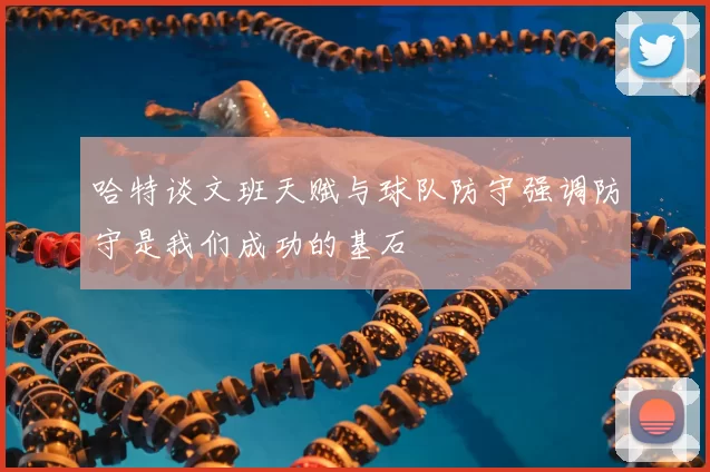 哈特谈文班天赋与球队防守强调防守是我们成功的基石