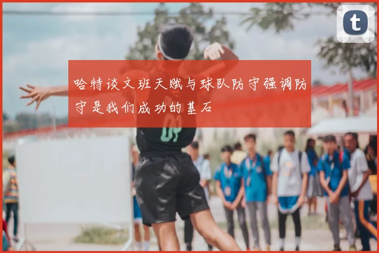 哈特谈文班天赋与球队防守强调防守是我们成功的基石