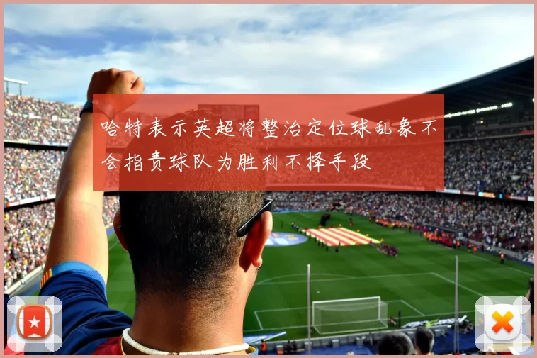 哈特表示英超将整治定位球乱象不会指责球队为胜利不择手段