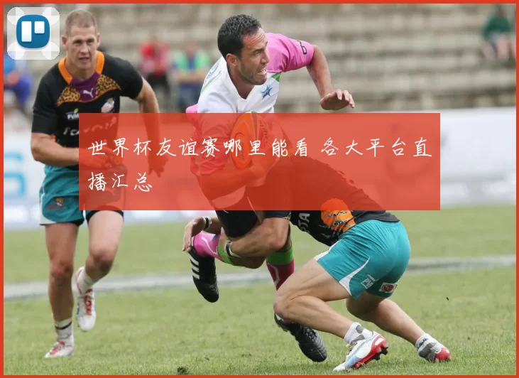 世界杯友谊赛哪里能看 各大平台直播汇总