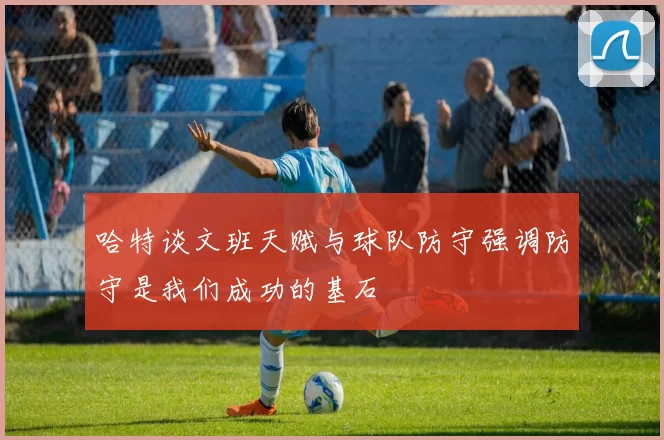 哈特谈文班天赋与球队防守强调防守是我们成功的基石