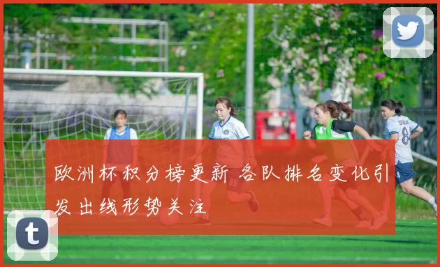 欧洲杯积分榜更新 各队排名变化引发出线形势关注