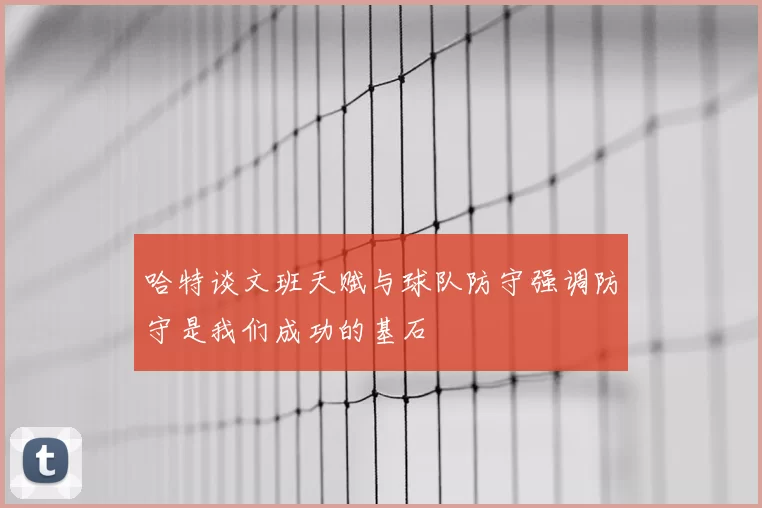 哈特谈文班天赋与球队防守强调防守是我们成功的基石