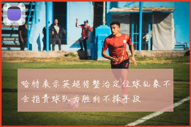 哈特表示英超将整治定位球乱象不会指责球队为胜利不择手段