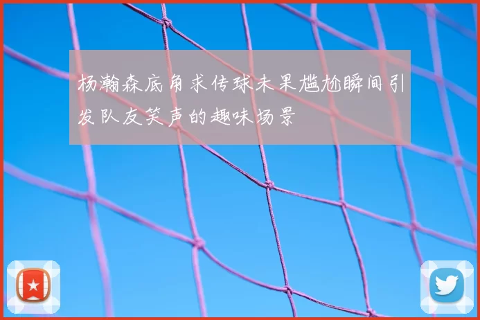 杨瀚森底角求传球未果尴尬瞬间引发队友笑声的趣味场景