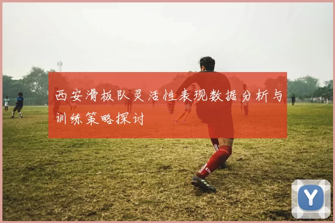 西安滑板队灵活性表现数据分析与训练策略探讨