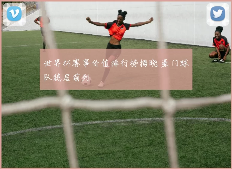 世界杯赛事价值排行榜揭晓 豪门球队稳居前列
