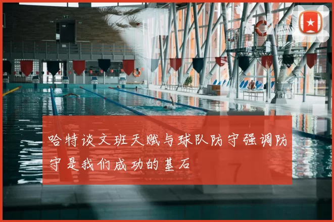 哈特谈文班天赋与球队防守强调防守是我们成功的基石