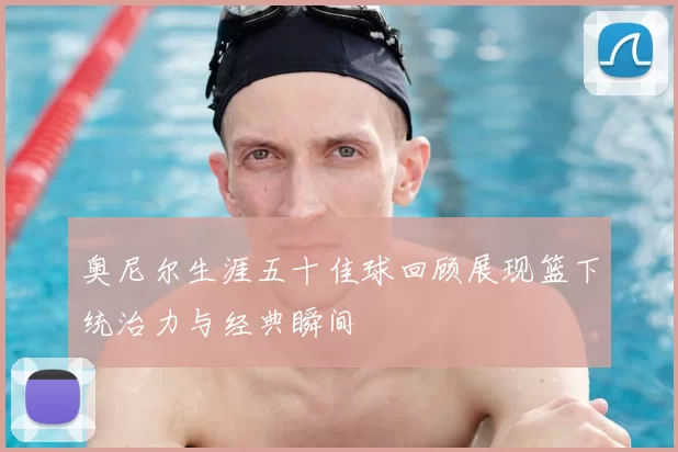 奥尼尔生涯五十佳球回顾展现篮下统治力与经典瞬间
