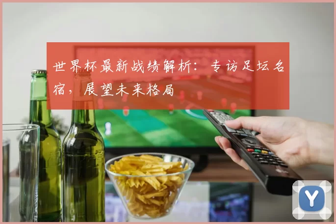 世界杯最新战绩解析：专访足坛名宿，展望未来格局