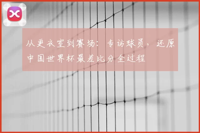 从更衣室到赛场：专访球员，还原中国世界杯最差比分全过程