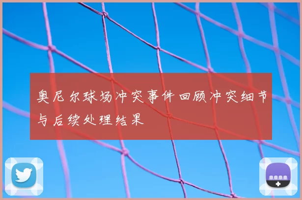 奥尼尔球场冲突事件回顾冲突细节与后续处理结果