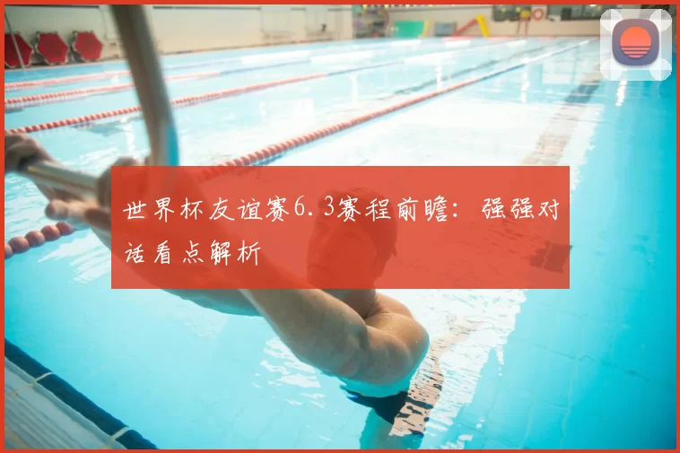 世界杯友谊赛6.3赛程前瞻：强强对话看点解析