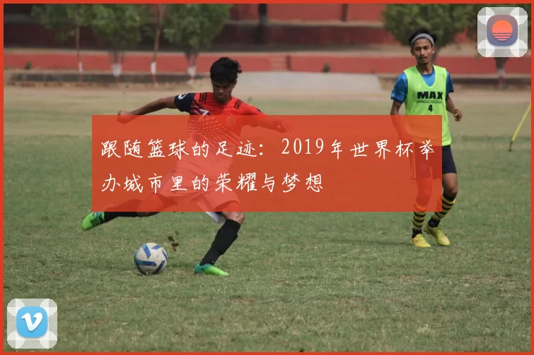 跟随篮球的足迹：2019年世界杯举办城市里的荣耀与梦想