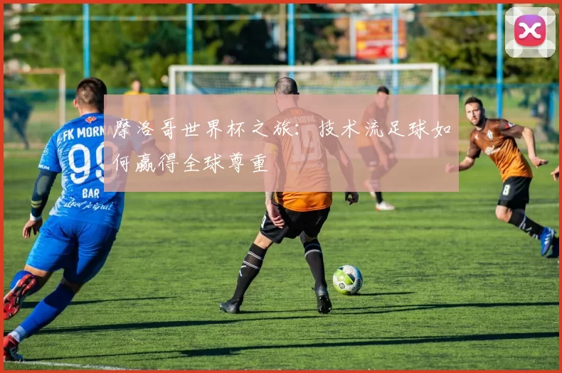 摩洛哥世界杯之旅:技术流足球如何赢得全球尊重