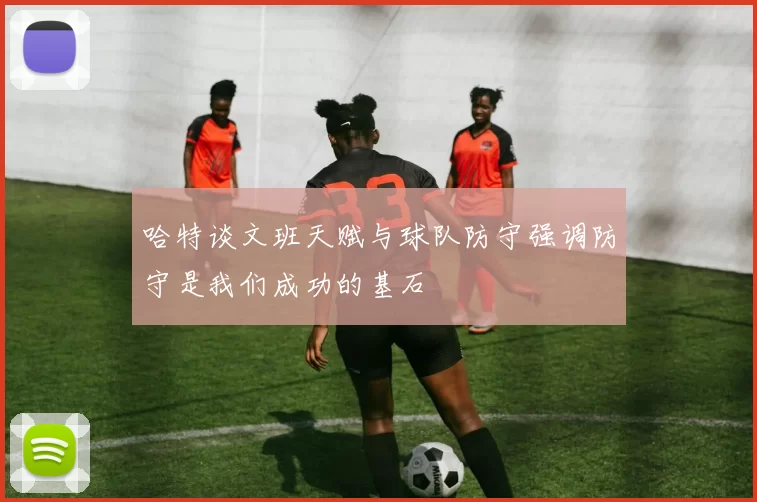 哈特谈文班天赋与球队防守强调防守是我们成功的基石
