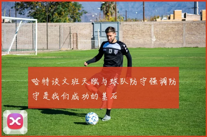 哈特谈文班天赋与球队防守强调防守是我们成功的基石