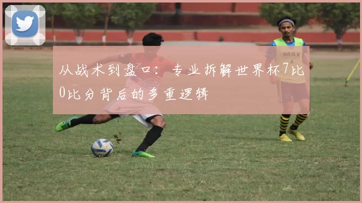 从战术到盘口：专业拆解世界杯7比0比分背后的多重逻辑