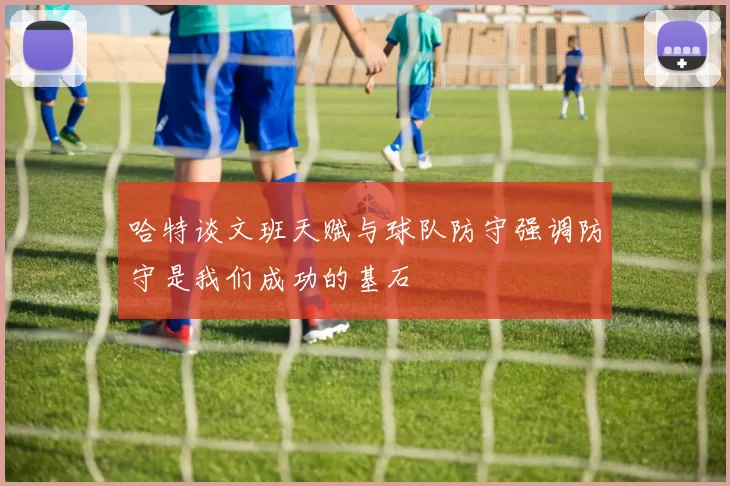 哈特谈文班天赋与球队防守强调防守是我们成功的基石