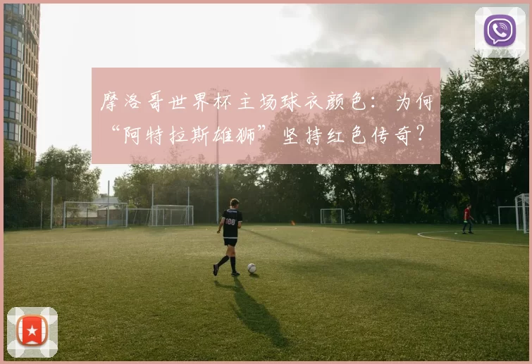 摩洛哥世界杯主场球衣颜色：为何“阿特拉斯雄狮”坚持红色传奇？