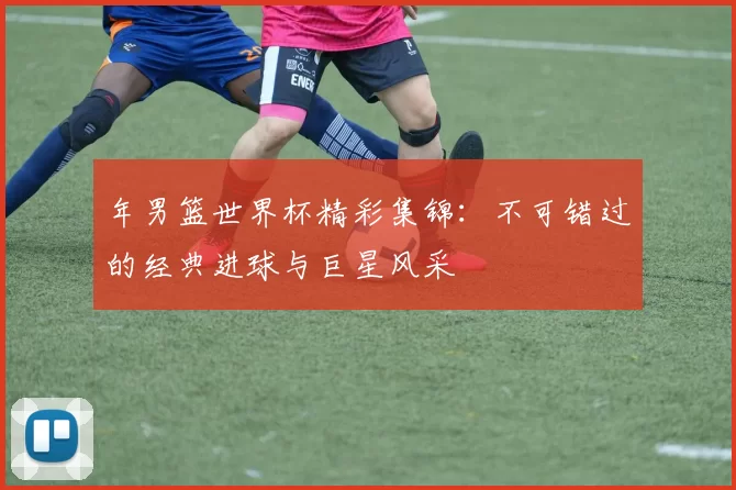 年男篮世界杯精彩集锦:不可错过的经典进球与巨星风采