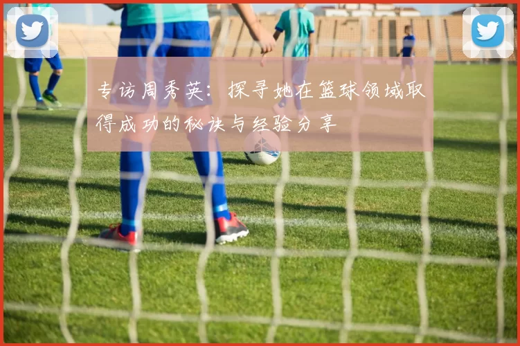 专访周秀英：探寻她在篮球领域取得成功的秘诀与经验分享