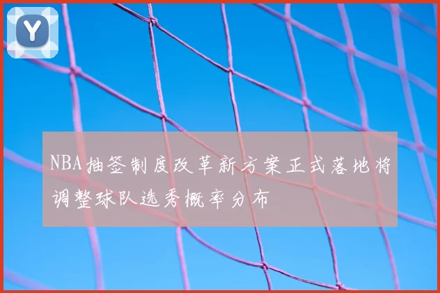NBA抽签制度改革新方案正式落地将调整球队选秀概率分布