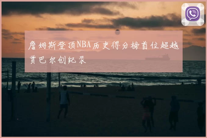 詹姆斯登顶NBA历史得分榜首位超越贾巴尔创纪录