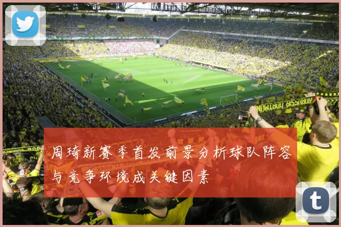 周琦新赛季首发前景分析球队阵容与竞争环境成关键因素
