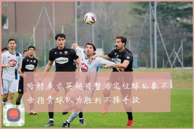 哈特表示英超将整治定位球乱象不会指责球队为胜利不择手段
